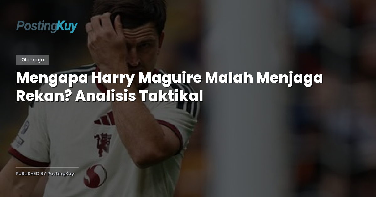 Mengapa Harry Maguire Malah Menjaga Rekan? Analisis Taktikal