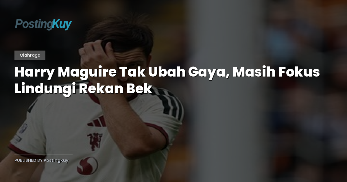 Harry Maguire Tak Ubah Gaya, Masih Fokus Lindungi Rekan Bek