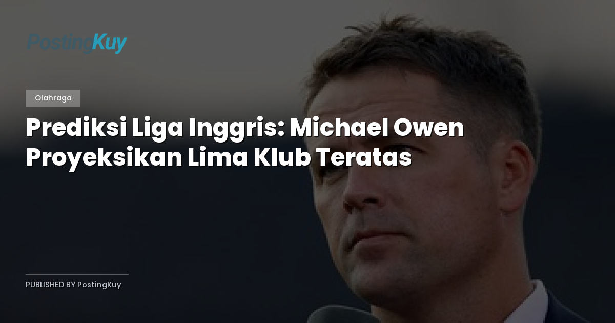 Prediksi Liga Inggris: Michael Owen Proyeksikan Lima Klub Teratas