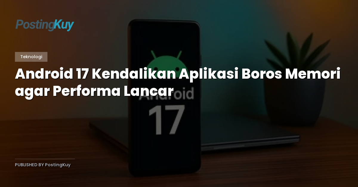 Android 17 Kendalikan Aplikasi Boros Memori agar Performa Lancar