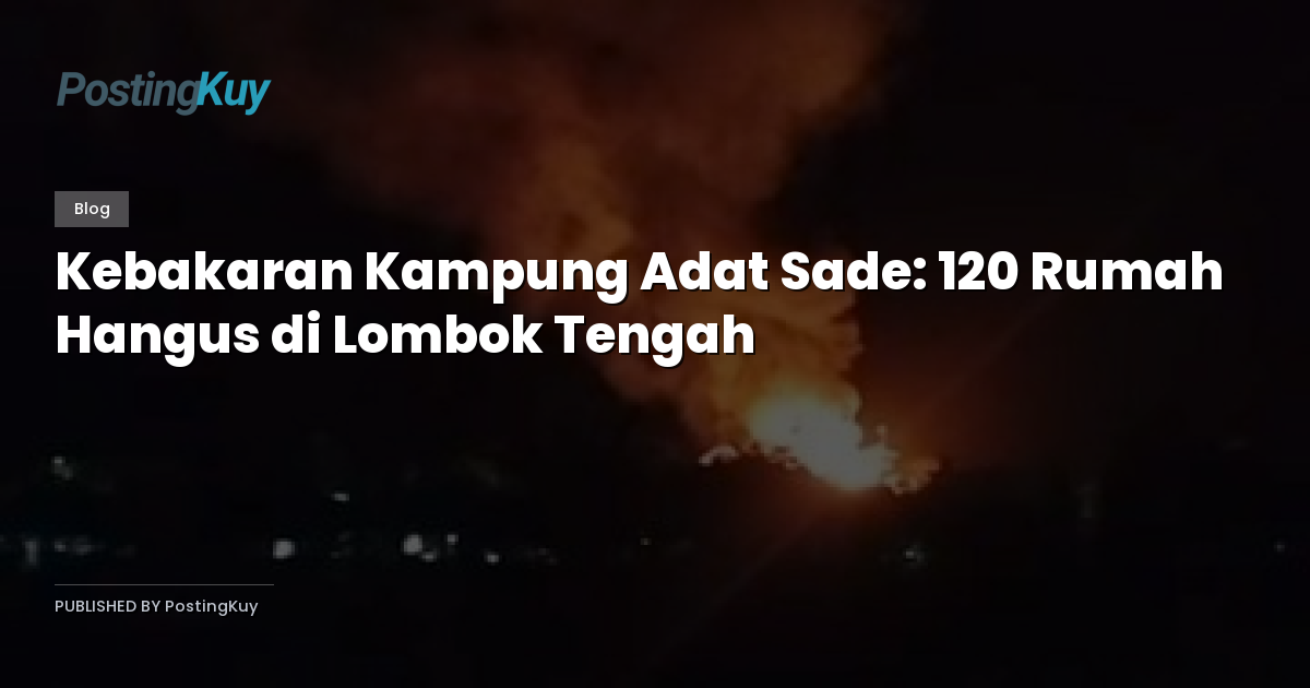 Kebakaran Kampung Adat Sade: 120 Rumah Hangus di Lombok Tengah