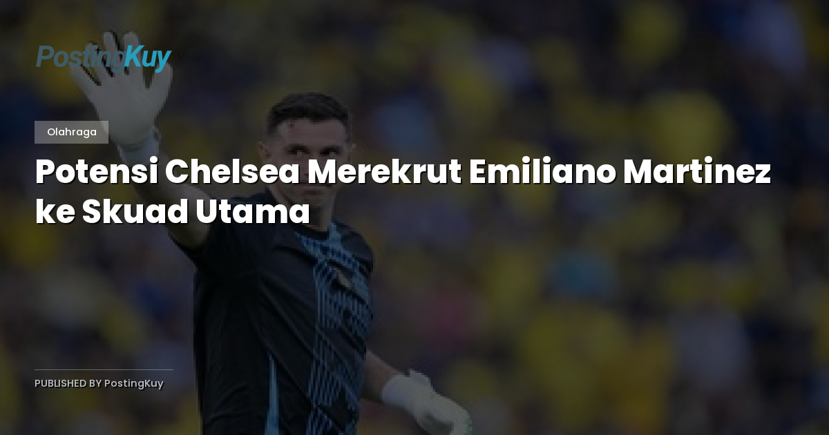 Potensi Chelsea Merekrut Emiliano Martinez ke Skuad Utama