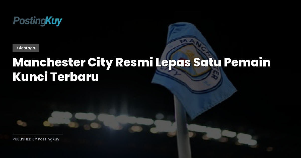 Manchester City Resmi Lepas Satu Pemain Kunci Terbaru