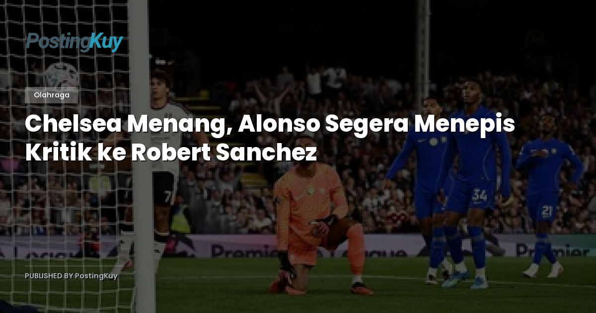 Chelsea Menang, Alonso Segera Menepis Kritik ke Robert Sanchez