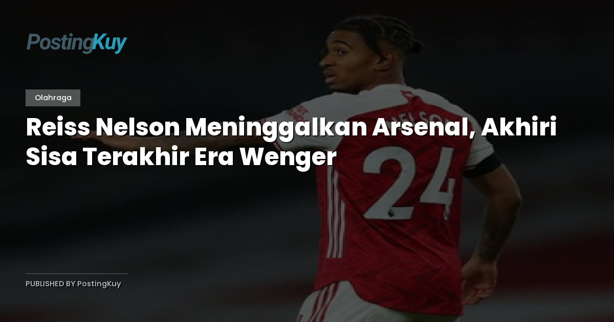 Reiss Nelson Meninggalkan Arsenal, Akhiri Sisa Terakhir Era Wenger