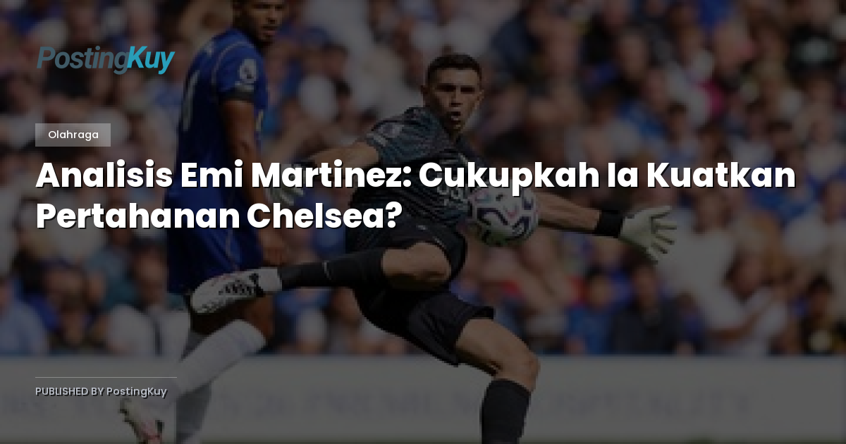 Analisis Emi Martinez: Cukupkah Ia Kuatkan Pertahanan Chelsea?