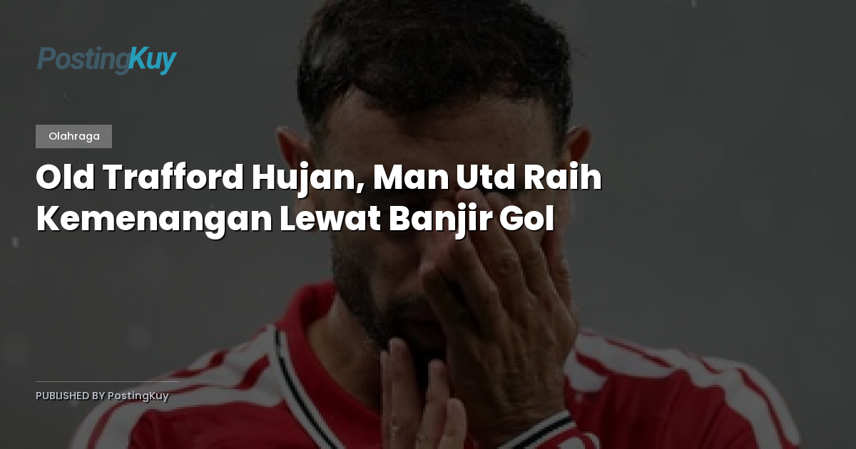Old Trafford Hujan, Man Utd Raih Kemenangan Lewat Banjir Gol