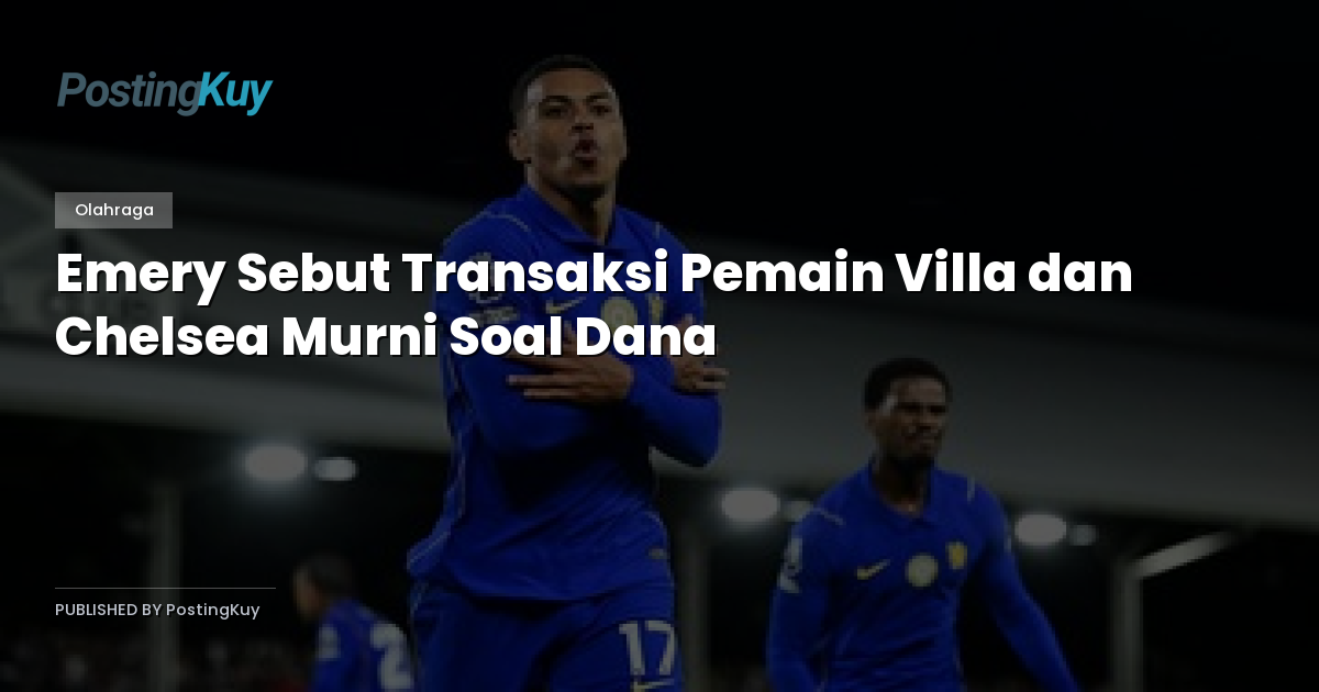 Emery Sebut Transaksi Pemain Villa dan Chelsea Murni Soal Dana