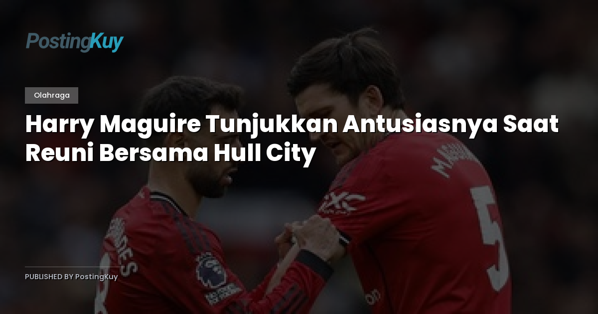 Harry Maguire Tunjukkan Antusiasnya Saat Reuni Bersama Hull City