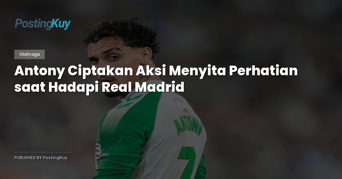 Antony Ciptakan Aksi Menyita Perhatian saat Hadapi Real Madrid