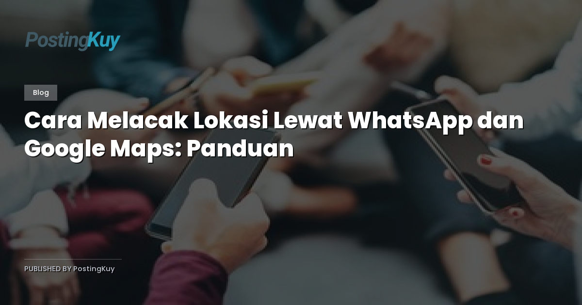 Cara Melacak Lokasi Lewat WhatsApp dan Google Maps: Panduan